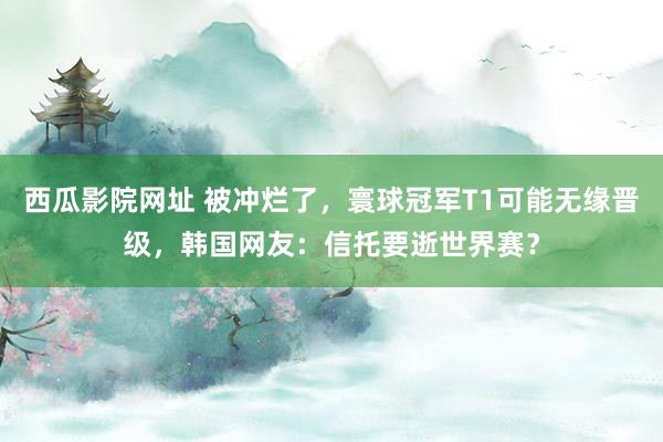 西瓜影院网址 被冲烂了，寰球冠军T1可能无缘晋级，韩国网友：信托要逝世界赛？