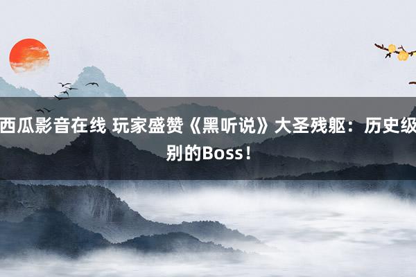 西瓜影音在线 玩家盛赞《黑听说》大圣残躯：历史级别的Boss！