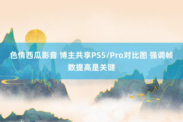 色情西瓜影音 博主共享PS5/Pro对比图 强调帧数提高是关键