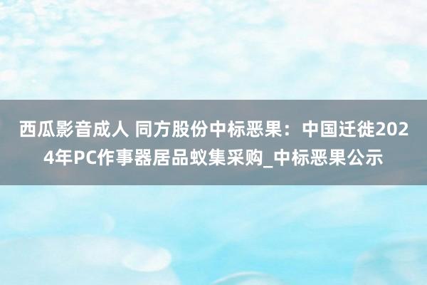 西瓜影音成人 同方股份中标恶果：中国迁徙2024年PC作事器居品蚁集采购_中标恶果公示