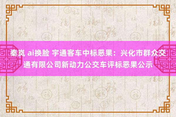 秦岚 ai换脸 宇通客车中标恶果：兴化市群众交通有限公司新动力公交车评标恶果公示