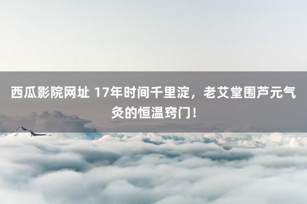 西瓜影院网址 17年时间千里淀，老艾堂围芦元气灸的恒温窍门！