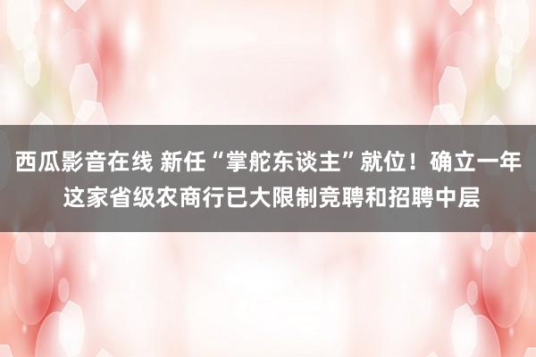 西瓜影音在线 新任“掌舵东谈主”就位！确立一年 这家省级农商行已大限制竞聘和招聘中层