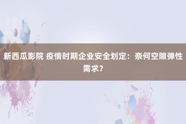 新西瓜影院 疫情时期企业安全划定：奈何空隙弹性需求？