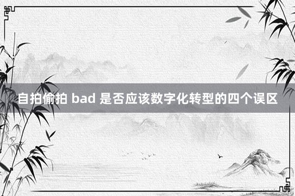 自拍偷拍 bad 是否应该数字化转型的四个误区