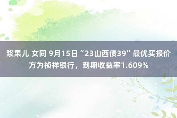 浆果儿 女同 9月15日“23山西债39”最优买报价方为祯祥银行，到期收益率1.609%