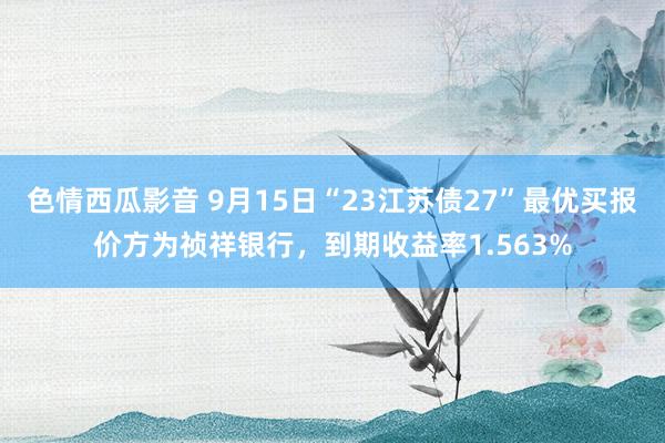 色情西瓜影音 9月15日“23江苏债27”最优买报价方为祯祥银行，到期收益率1.563%