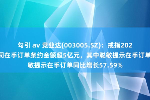 勾引 av 竞业达(003005.SZ)：戒指2024年6月30日，公司在手订单条约金额超5亿元，其中聪敏提示在手订单同比增长57.59%