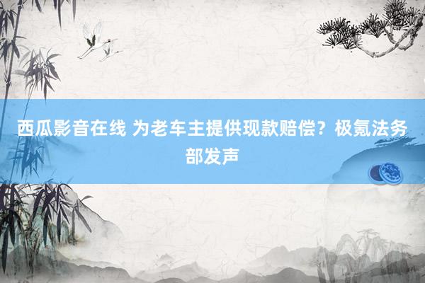 西瓜影音在线 为老车主提供现款赔偿？极氪法务部发声