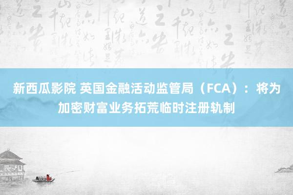 新西瓜影院 英国金融活动监管局（FCA）：将为加密财富业务拓荒临时注册轨制