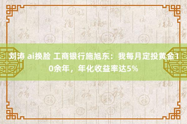 刘涛 ai换脸 工商银行施旭东：我每月定投黄金10余年，年化收益率达5%