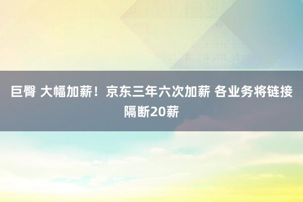 巨臀 大幅加薪！京东三年六次加薪 各业务将链接隔断20薪