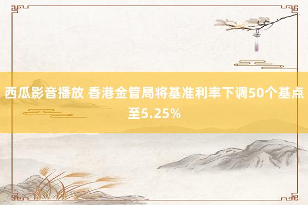 西瓜影音播放 香港金管局将基准利率下调50个基点至5.25%