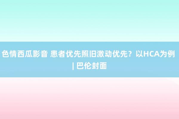 色情西瓜影音 患者优先照旧激动优先？以HCA为例 | 巴伦封面