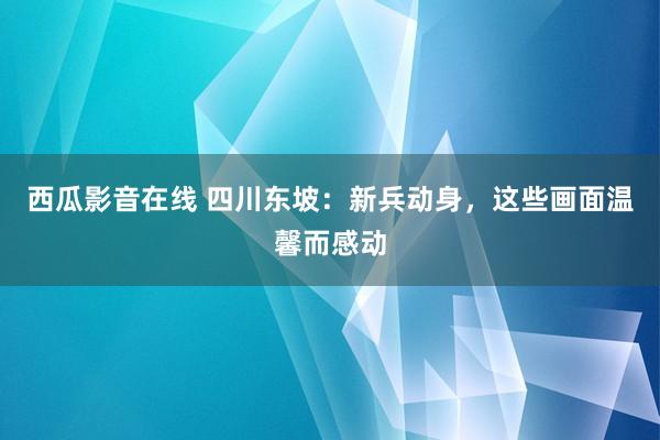 西瓜影音在线 四川东坡：新兵动身，这些画面温馨而感动