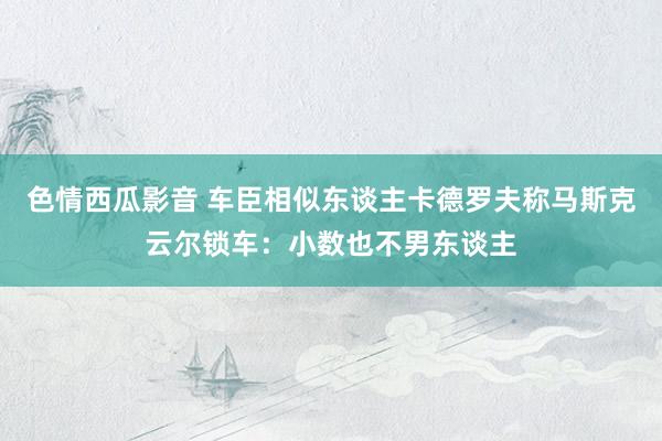 色情西瓜影音 车臣相似东谈主卡德罗夫称马斯克云尔锁车：小数也不男东谈主