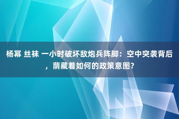 杨幂 丝袜 一小时破坏敌炮兵阵脚：空中突袭背后，荫藏着如何的政策意图？