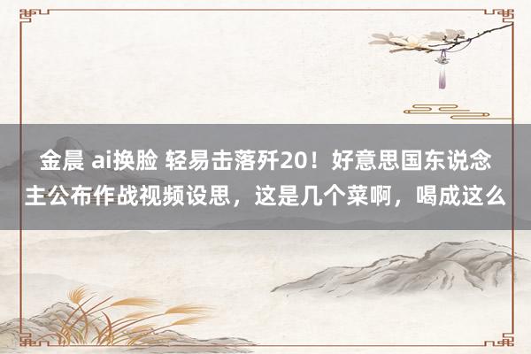 金晨 ai换脸 轻易击落歼20！好意思国东说念主公布作战视频设思，这是几个菜啊，喝成这么