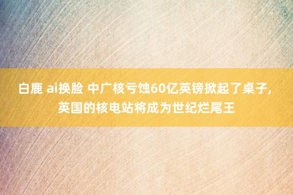 白鹿 ai换脸 中广核亏蚀60亿英镑掀起了桌子， 英国的核电站将成为世纪烂尾王