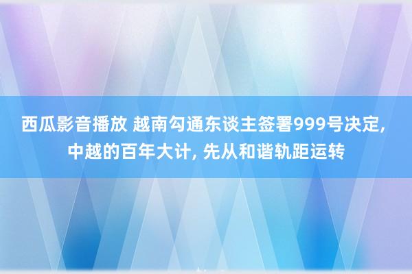 西瓜影音播放 越南勾通东谈主签署999号决定， 中越的百年大计， 先从和谐轨距运转