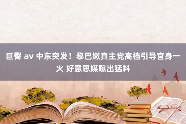 巨臀 av 中东突发！黎巴嫩真主党高档引导官身一火 好意思媒曝出猛料