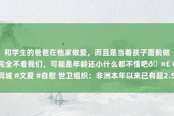 和学生的爸爸在他家做爱，而且是当着孩子面前做爱，太刺激了，孩子完全不看我们，可能是年龄还小什么都不懂吧🤣 #同城 #文爱 #自慰 世卫组织：非洲本年以来已有超2.5万例疑似和确诊猴痘病例