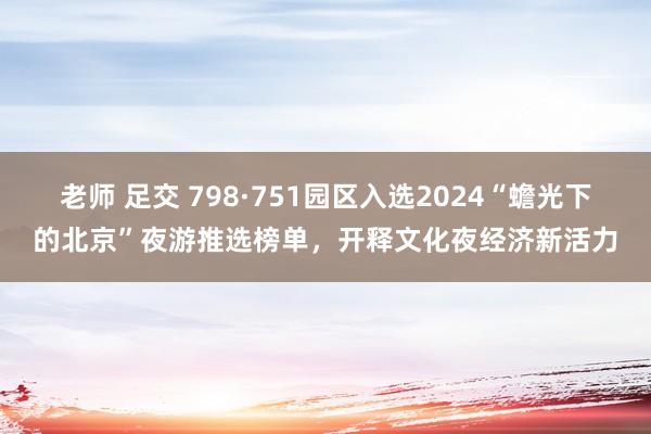 老师 足交 798·751园区入选2024“蟾光下的北京”夜游推选榜单，开释文化夜经济新活力