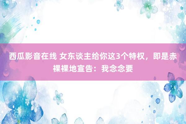 西瓜影音在线 女东谈主给你这3个特权，即是赤裸裸地宣告：我念念要