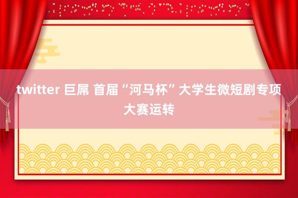 twitter 巨屌 首届“河马杯”大学生微短剧专项大赛运转