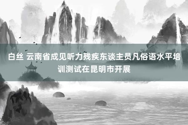 白丝 云南省成见听力残疾东谈主员凡俗语水平培训测试在昆明市开展