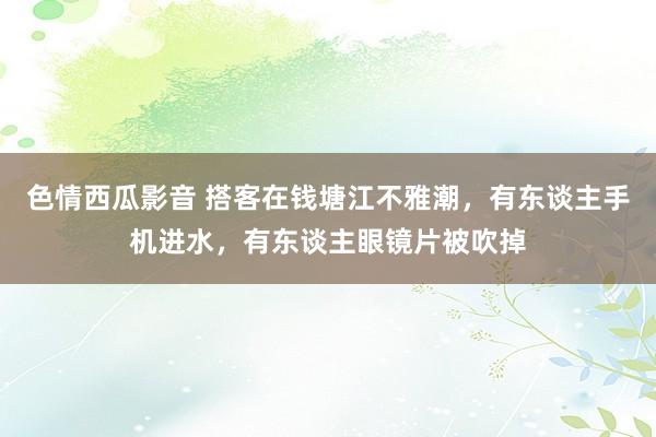 色情西瓜影音 搭客在钱塘江不雅潮，有东谈主手机进水，有东谈主眼镜片被吹掉