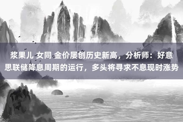 浆果儿 女同 金价屡创历史新高，分析师：好意思联储降息周期的运行，多头将寻求不息现时涨势