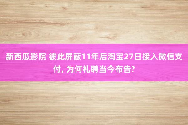 新西瓜影院 彼此屏蔽11年后淘宝27日接入微信支付， 为何礼聘当今布告?