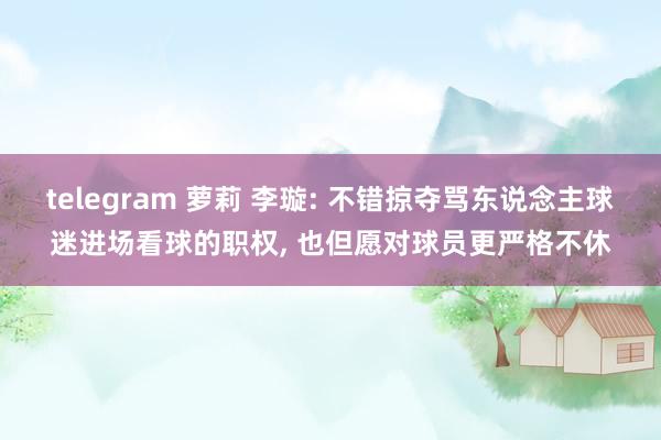 telegram 萝莉 李璇: 不错掠夺骂东说念主球迷进场看球的职权， 也但愿对球员更严格不休