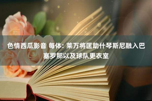 色情西瓜影音 每体: 莱万将匡助什琴斯尼融入巴塞罗那以及球队更衣室