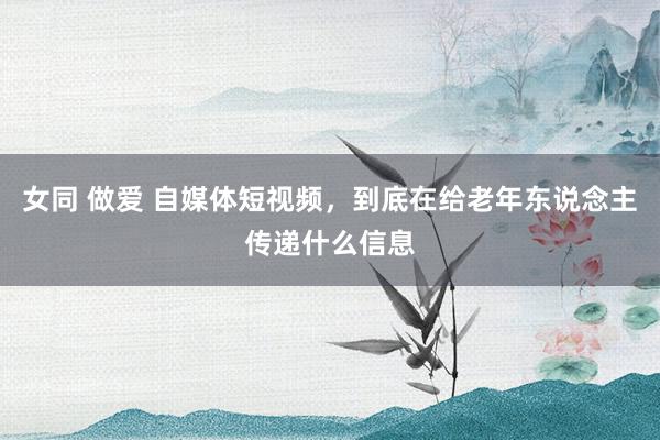 女同 做爱 自媒体短视频，到底在给老年东说念主传递什么信息