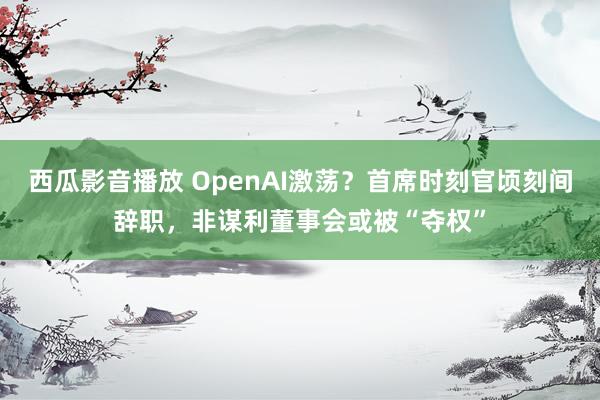 西瓜影音播放 OpenAI激荡？首席时刻官顷刻间辞职，非谋利董事会或被“夺权”