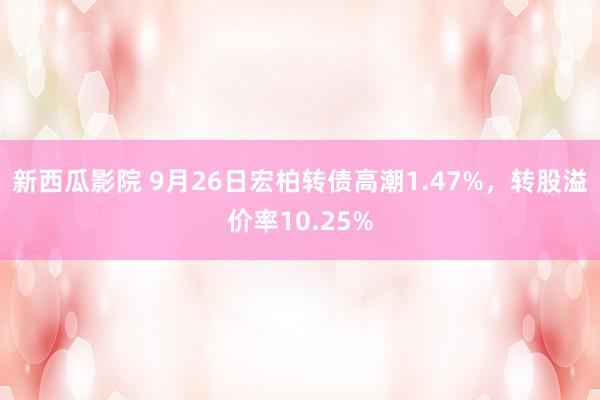 新西瓜影院 9月26日宏柏转债高潮1.47%，转股溢价率10.25%