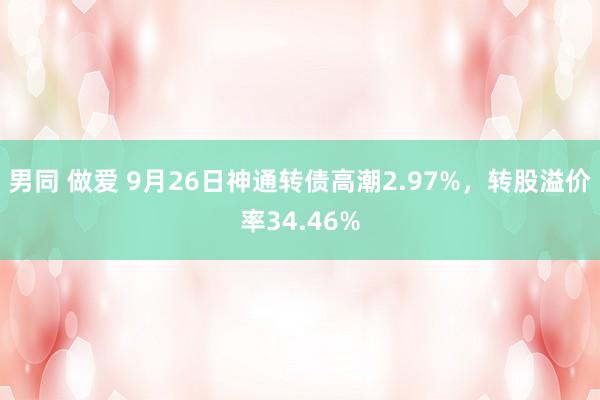 男同 做爱 9月26日神通转债高潮2.97%，转股溢价率34.46%