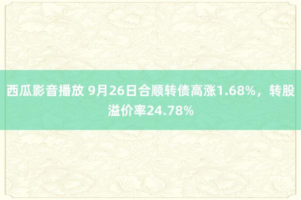 西瓜影音播放 9月26日合顺转债高涨1.68%，转股溢价率24.78%