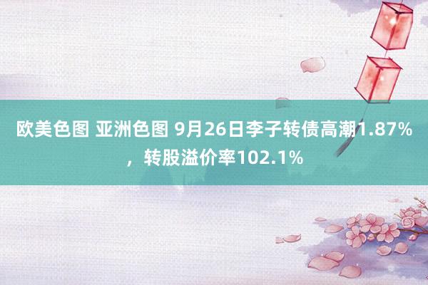 欧美色图 亚洲色图 9月26日李子转债高潮1.87%，转股溢价率102.1%