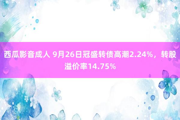 西瓜影音成人 9月26日冠盛转债高潮2.24%，转股溢价率14.75%