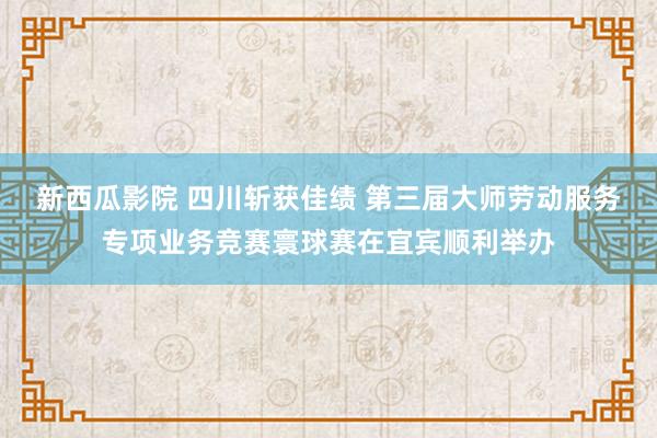 新西瓜影院 四川斩获佳绩 第三届大师劳动服务专项业务竞赛寰球赛在宜宾顺利举办