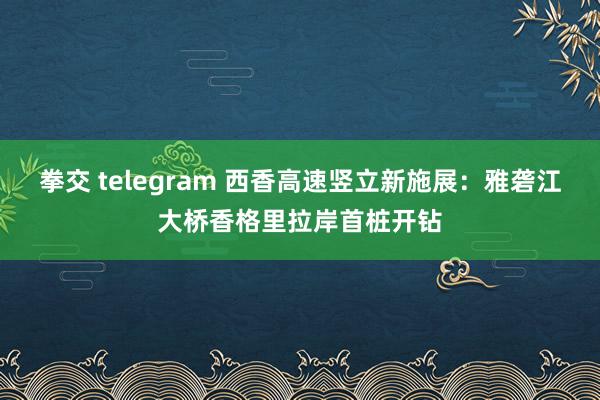 拳交 telegram 西香高速竖立新施展：雅砻江大桥香格里拉岸首桩开钻