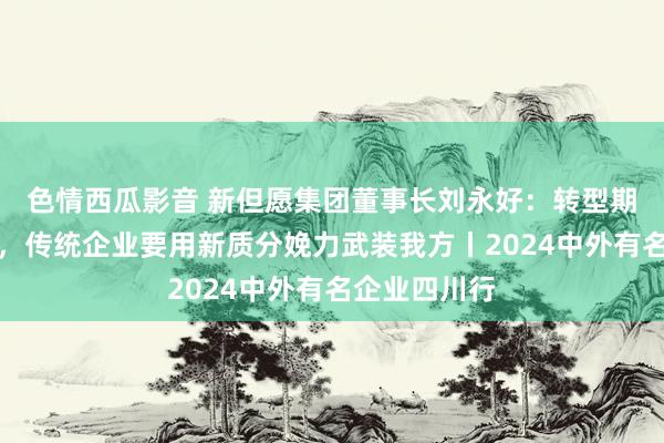 色情西瓜影音 新但愿集团董事长刘永好：转型期亦然蓄势期，传统企业要用新质分娩力武装我方丨2024中外有名企业四川行