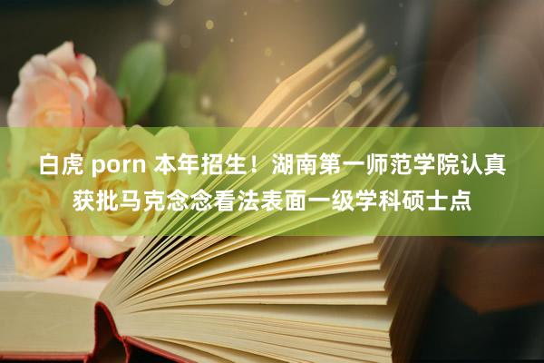 白虎 porn 本年招生！湖南第一师范学院认真获批马克念念看法表面一级学科硕士点