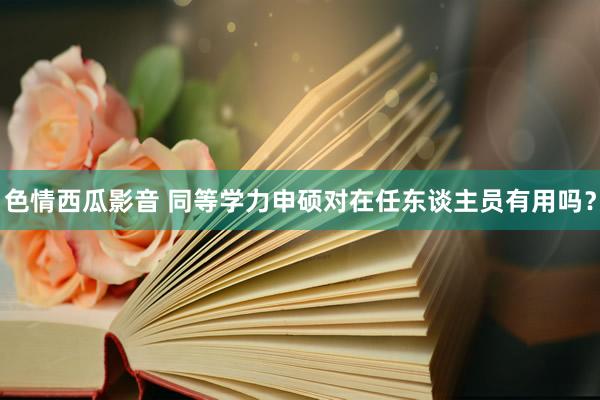 色情西瓜影音 同等学力申硕对在任东谈主员有用吗？