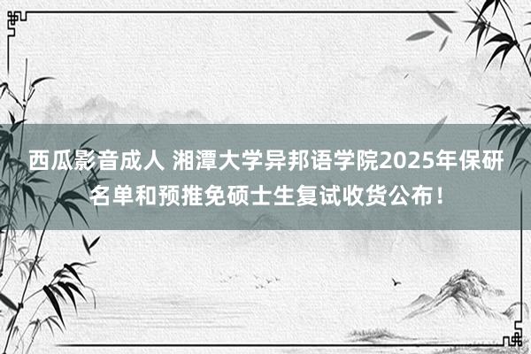 西瓜影音成人 湘潭大学异邦语学院2025年保研名单和预推免硕士生复试收货公布！