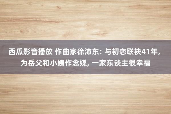 西瓜影音播放 作曲家徐沛东: 与初恋联袂41年， 为岳父和小姨作念媒， 一家东谈主很幸福