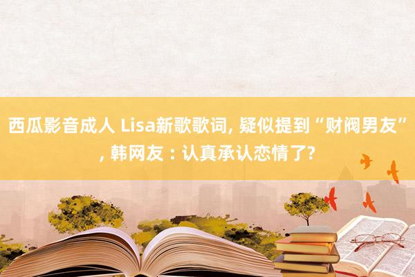 西瓜影音成人 Lisa新歌歌词， 疑似提到“财阀男友”， 韩网友 : 认真承认恋情了?